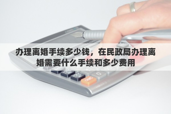 办理离婚手续多少钱，在民政局办理离婚需要什么手续和多少费用