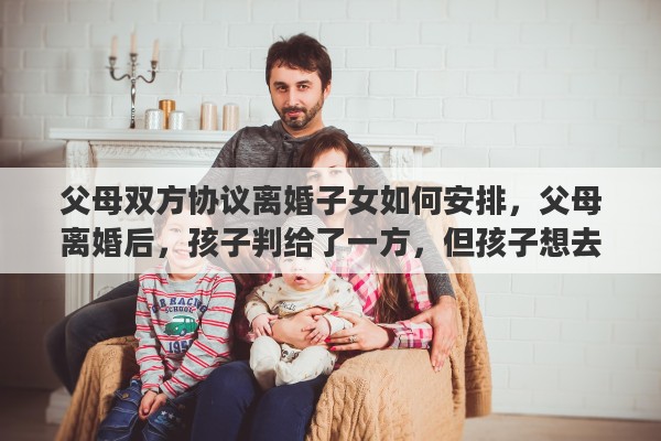 父母双方协议离婚子女如何安排，父母离婚后，孩子判给了一方，但孩子想去另一方，该怎么办