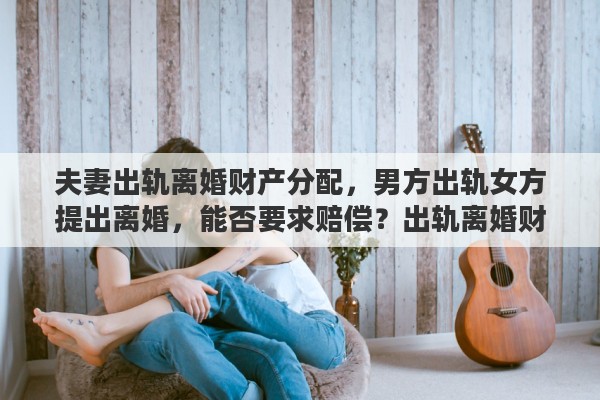夫妻出轨离婚财产分配，男方出轨女方提出离婚，能否要求赔偿？出轨离婚财产如何分配