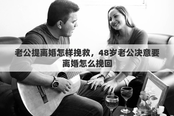 老公提离婚怎样挽救，48岁老公决意要离婚怎么挽回