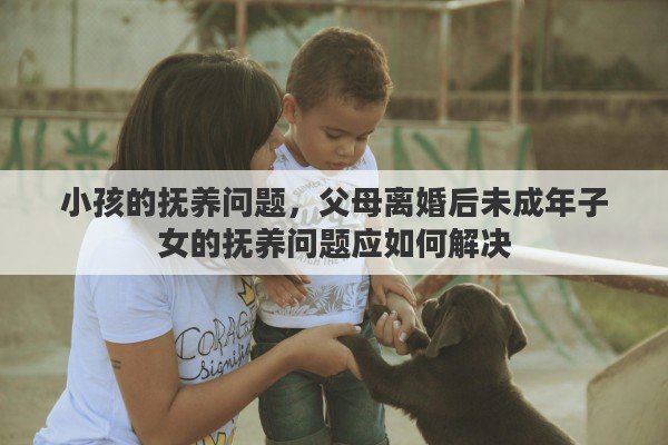小孩的抚养问题，父母离婚后未成年子女的抚养问题应如何解决