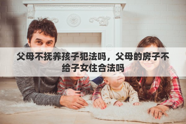父母不抚养孩子犯法吗，父母的房子不给子女住合法吗