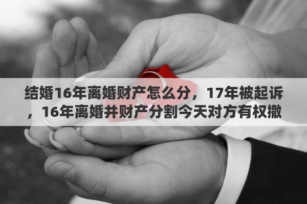 结婚16年离婚财产怎么分，17年被起诉，16年离婚并财产分割今天对方有权撤销财产分割吗