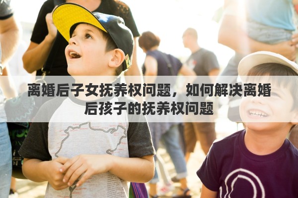 离婚后子女抚养权问题，如何解决离婚后孩子的抚养权问题