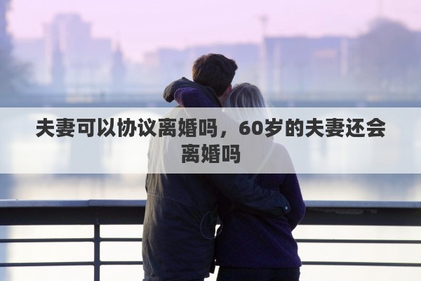 夫妻可以协议离婚吗，60岁的夫妻还会离婚吗