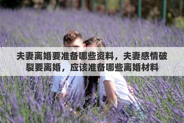 夫妻离婚要准备哪些资料，夫妻感情破裂要离婚，应该准备哪些离婚材料
