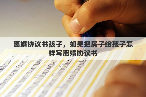 离婚协议书孩子，如果把房子给孩子怎样写离婚协议书