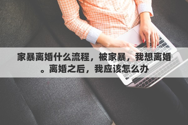 家暴离婚什么流程，被家暴，我想离婚。离婚之后，我应该怎么办