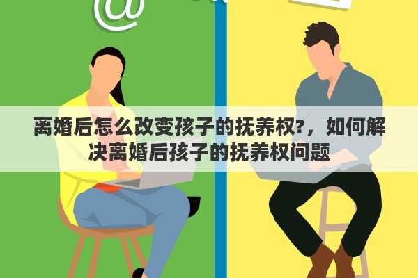离婚后怎么改变孩子的抚养权?，如何解决离婚后孩子的抚养权问题