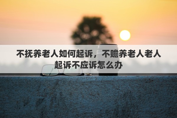 不抚养老人如何起诉，不赡养老人老人起诉不应诉怎么办