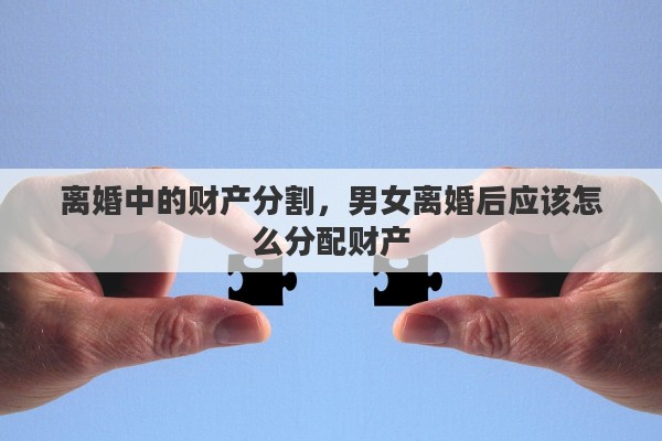 离婚中的财产分割，男女离婚后应该怎么分配财产