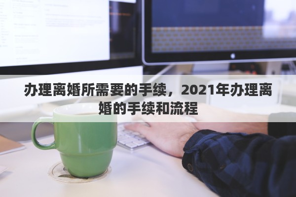 办理离婚所需要的手续,2021年办理离婚的手续和流程 办理离婚所需要的手续,2021年办理离婚的手续和流程