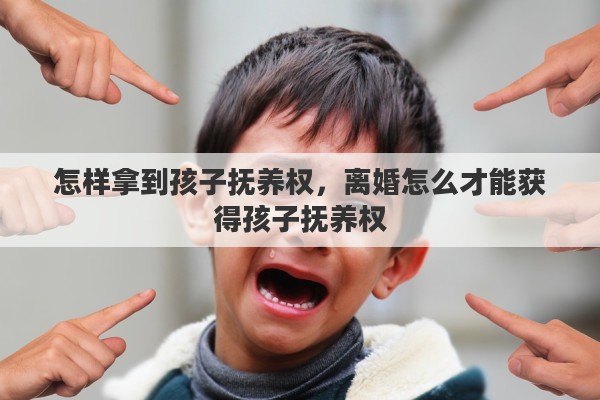 怎样拿到孩子抚养权，离婚怎么才能获得孩子抚养权