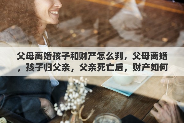 父母离婚孩子和财产怎么判，父母离婚，孩子归父亲，父亲死亡后，财产如何分配