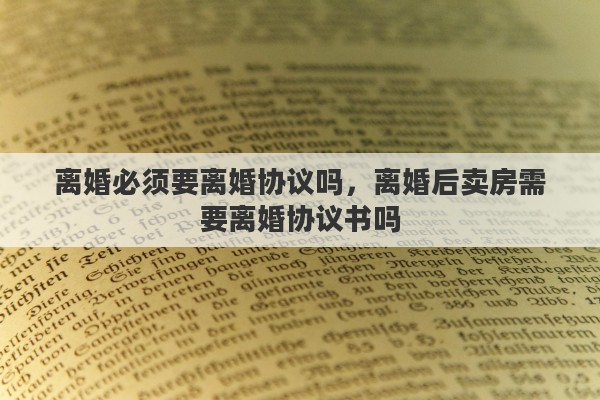离婚必须要离婚协议吗，离婚后卖房需要离婚协议书吗