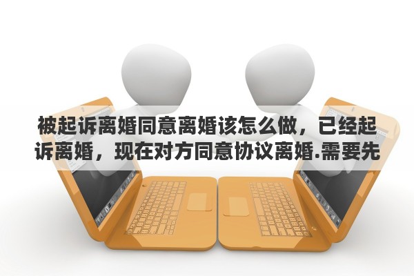 被起诉离婚同意离婚该怎么做，已经起诉离婚，现在对方同意协议离婚.需要先撤诉吗