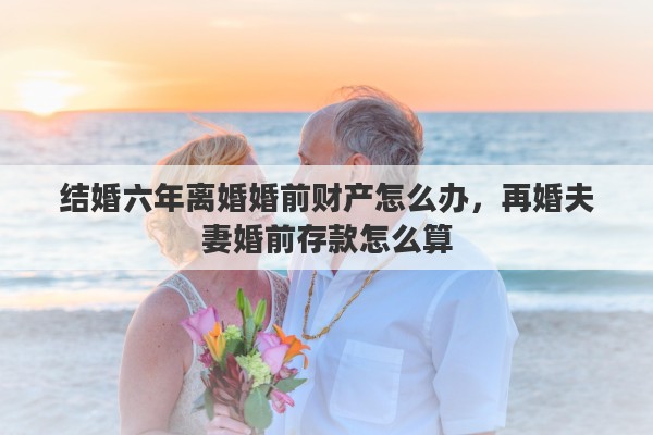 结婚六年离婚婚前财产怎么办，再婚夫妻婚前存款怎么算