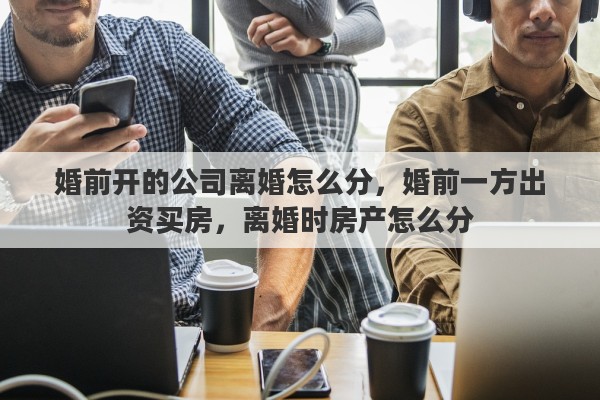 婚前开的公司离婚怎么分，婚前一方出资买房，离婚时房产怎么分