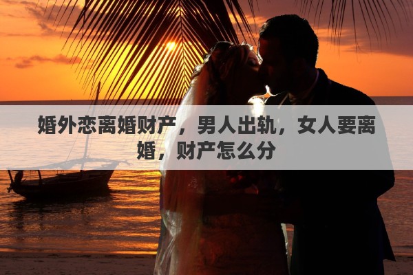 婚外恋离婚财产，男人出轨，女人要离婚，财产怎么分