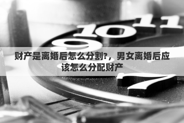 财产是离婚后怎么分割?，男女离婚后应该怎么分配财产