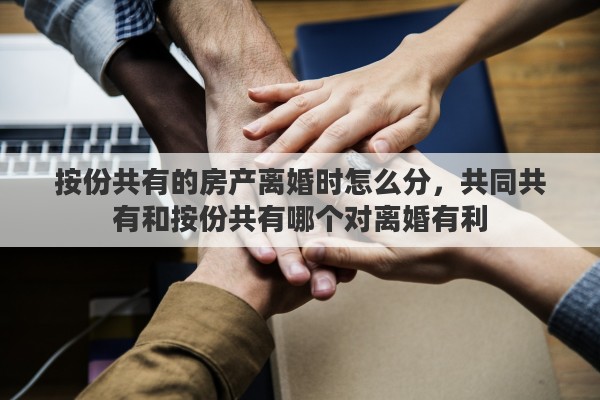 按份共有的房产离婚时怎么分，共同共有和按份共有哪个对离婚有利