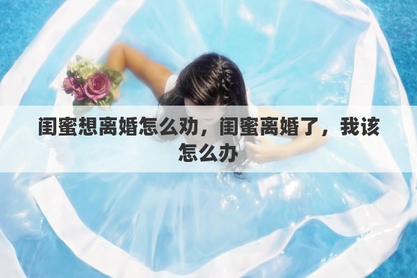 闺蜜想离婚怎么劝，闺蜜离婚了，我该怎么办