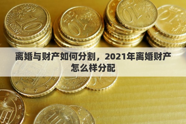 离婚与财产如何分割，2021年离婚财产怎么样分配