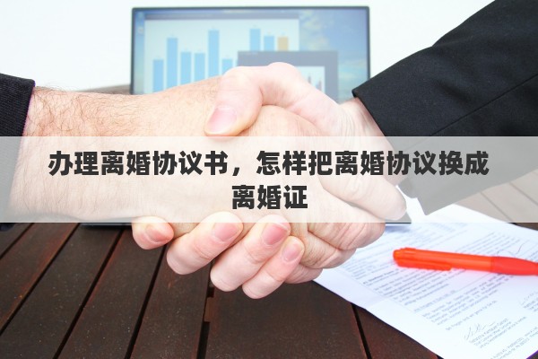 办理离婚协议书，怎样把离婚协议换成离婚证