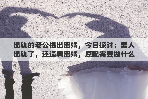 出轨的老公提出离婚，今日探讨：男人出轨了，还逼着离婚，原配需要做什么