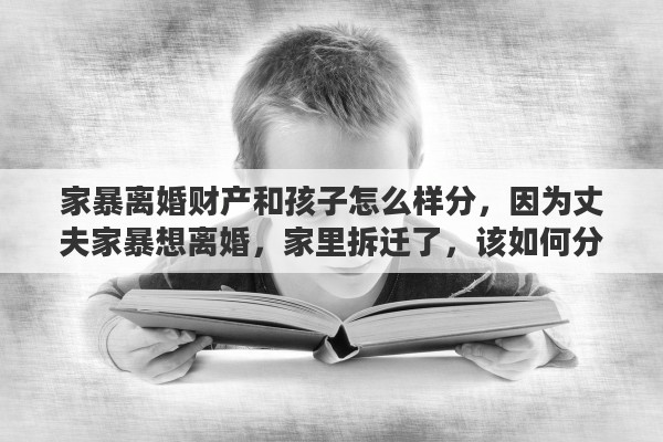 家暴离婚财产和孩子怎么样分，因为丈夫家暴想离婚，家里拆迁了，该如何分财产