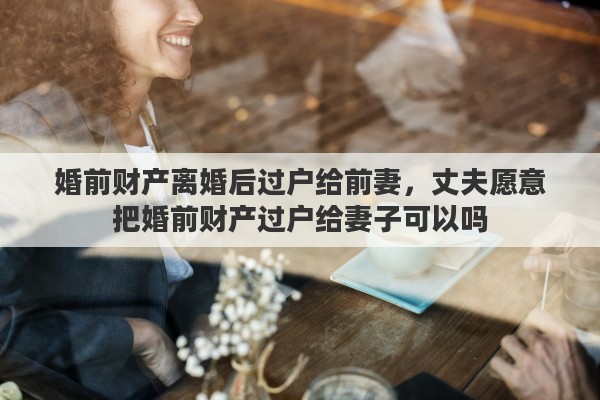 婚前财产离婚后过户给前妻，丈夫愿意把婚前财产过户给妻子可以吗