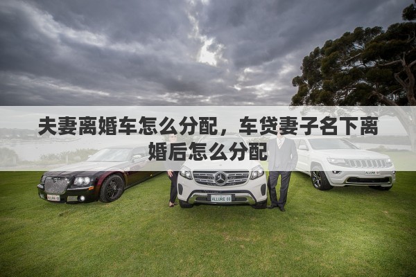 夫妻离婚车怎么分配，车贷妻子名下离婚后怎么分配