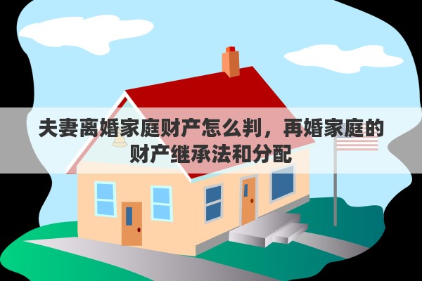 夫妻离婚家庭财产怎么判，再婚家庭的财产继承法和分配