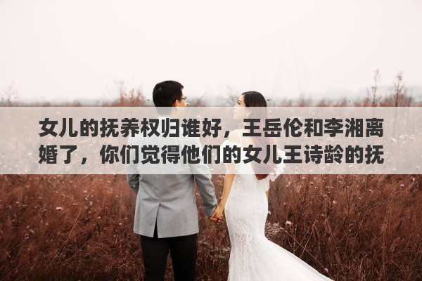 女儿的抚养权归谁好，王岳伦和李湘离婚了，你们觉得他们的女儿王诗龄的抚养权归谁