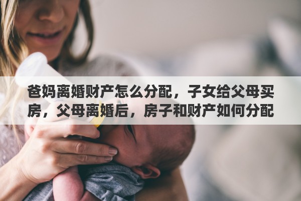 爸妈离婚财产怎么分配，子女给父母买房，父母离婚后，房子和财产如何分配
