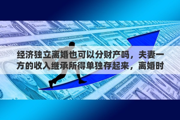 经济独立离婚也可以分财产吗，夫妻一方的收入继承所得单独存起来，离婚时能判财产独立么