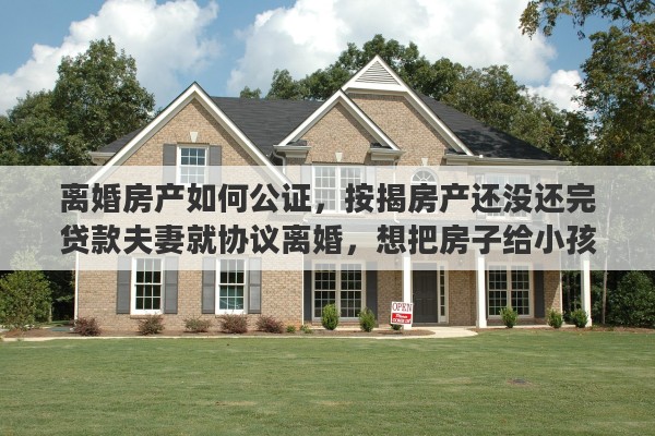 离婚房产如何公证，按揭房产还没还完贷款夫妻就协议离婚，想把房子给小孩，产权证怎么办理