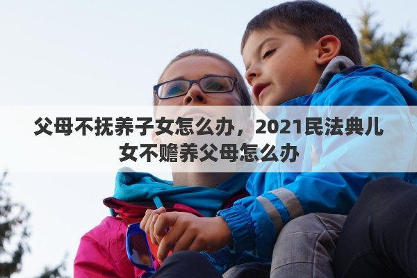 父母不抚养子女怎么办，2021民法典儿女不赡养父母怎么办