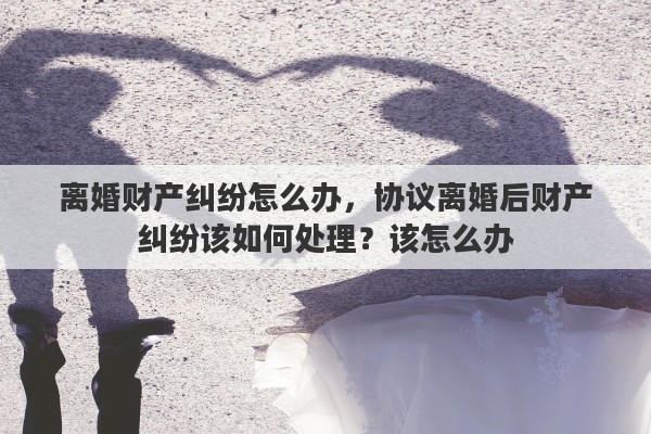 离婚财产纠纷怎么办，协议离婚后财产纠纷该如何处理？该怎么办