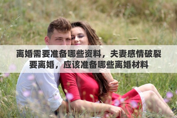 离婚需要准备哪些资料，夫妻感情破裂要离婚，应该准备哪些离婚材料