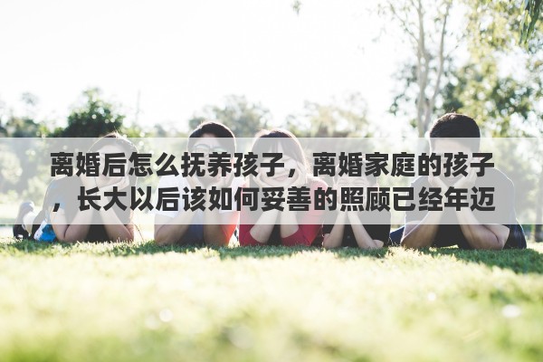 离婚后怎么抚养孩子，离婚家庭的孩子，长大以后该如何妥善的照顾已经年迈的离异父母