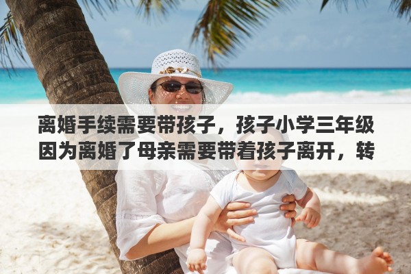 离婚手续需要带孩子，孩子小学三年级因为离婚了母亲需要带着孩子离开，转学怎么办手续