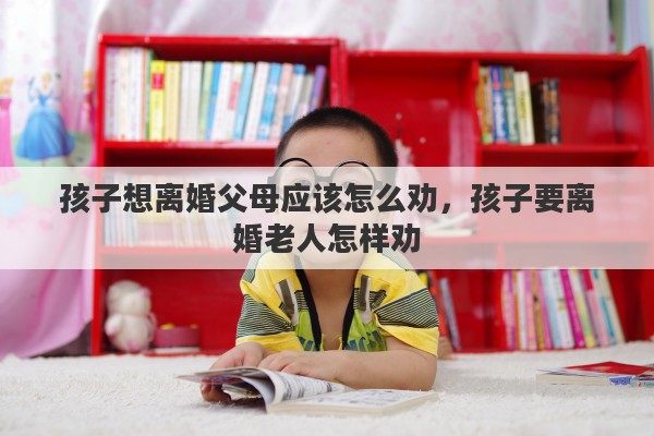孩子想离婚父母应该怎么劝，孩子要离婚老人怎样劝