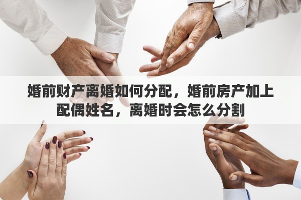 婚前财产离婚如何分配，婚前房产加上配偶姓名，离婚时会怎么分割
