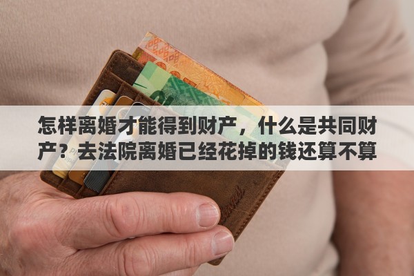 怎样离婚才能得到财产，什么是共同财产？去法院离婚已经花掉的钱还算不算共同财产