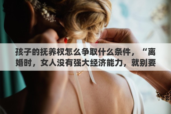 孩子的抚养权怎么争取什么条件，“离婚时，女人没有强大经济能力，就别要孩子的抚养权”你怎么看