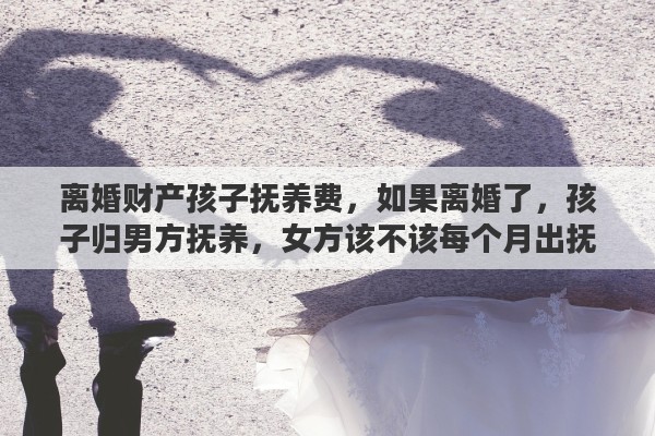 离婚财产孩子抚养费，如果离婚了，孩子归男方抚养，女方该不该每个月出抚养费呢