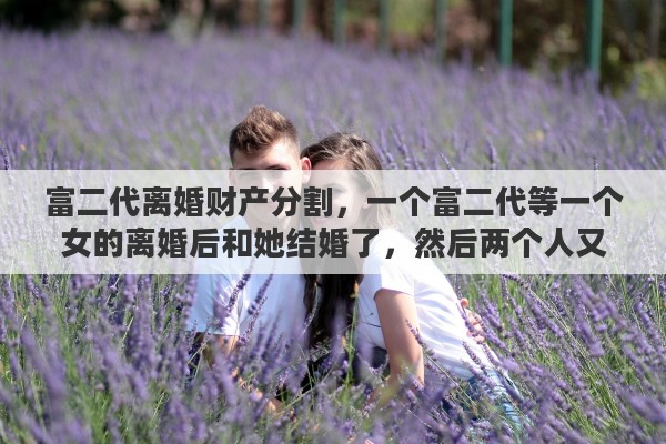 富二代离婚财产分割，一个富二代等一个女的离婚后和她结婚了，然后两个人又离婚了。这是个什么心态