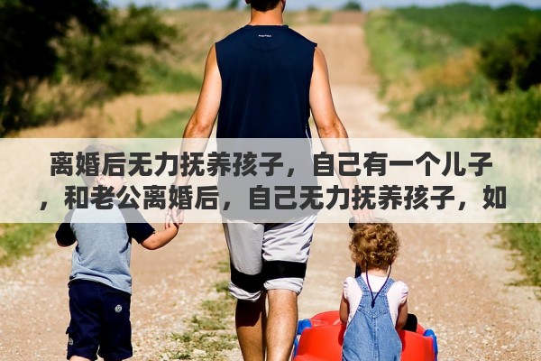 离婚后无力抚养孩子，自己有一个儿子，和老公离婚后，自己无力抚养孩子，如果把孩子送出去，需要怎么做