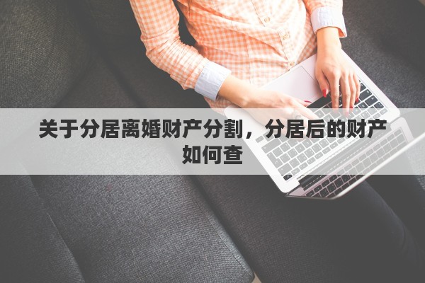 关于分居离婚财产分割，分居后的财产如何查